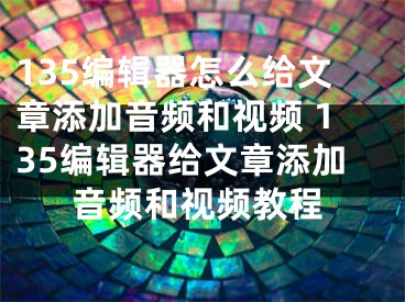 135編輯器怎么給文章添加音頻和視頻 135編輯器給文章添加音頻和視頻教程