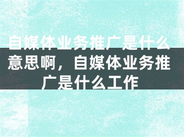 自媒體業(yè)務(wù)推廣是什么意思啊，自媒體業(yè)務(wù)推廣是什么工作