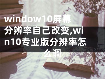 window10屏幕分辨率自己改變,win10專業(yè)版分辨率怎么調(diào)