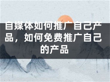 自媒體如何推廣自己產(chǎn)品，如何免費(fèi)推廣自己的產(chǎn)品