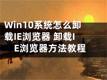 Win10系統(tǒng)怎么卸載IE瀏覽器 卸載IE瀏覽器方法教程