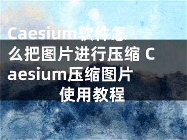 Caesium軟件怎么把圖片進(jìn)行壓縮 Caesium壓縮圖片使用教程