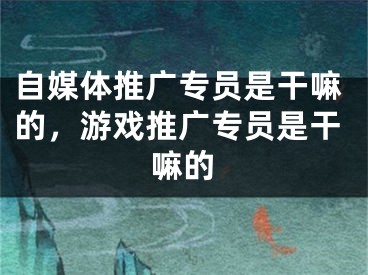 自媒體推廣專員是干嘛的，游戲推廣專員是干嘛的