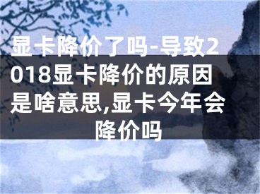 顯卡降價了嗎-導致2018顯卡降價的原因是啥意思,顯卡今年會降價嗎