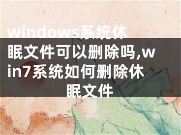 windows系統(tǒng)休眠文件可以刪除嗎,win7系統(tǒng)如何刪除休眠文件