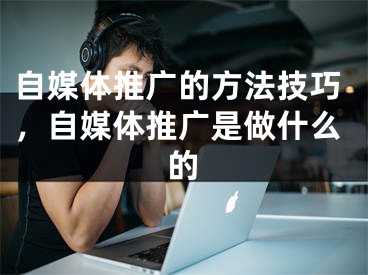 自媒體推廣的方法技巧，自媒體推廣是做什么的