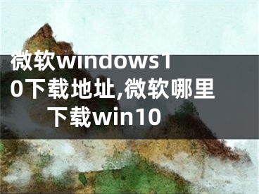 微軟windows10下載地址,微軟哪里下載win10