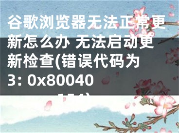 谷歌瀏覽器無法正常更新怎么辦 無法啟動更新檢查(錯誤代碼為 3: 0x80040154)