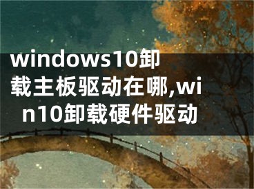 windows10卸載主板驅動在哪,win10卸載硬件驅動