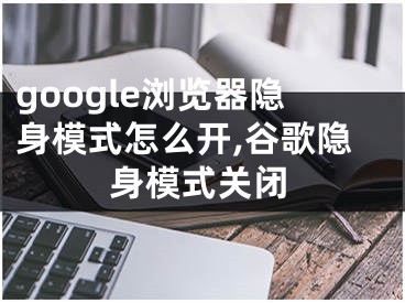 google瀏覽器隱身模式怎么開,谷歌隱身模式關(guān)閉