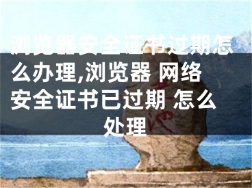 瀏覽器安全證書(shū)過(guò)期怎么辦理,瀏覽器 網(wǎng)絡(luò)安全證書(shū)已過(guò)期 怎么處理