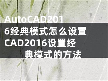 AutoCAD2016經(jīng)典模式怎么設(shè)置 CAD2016設(shè)置經(jīng)典模式的方法