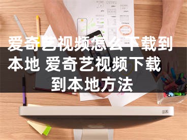 愛奇藝視頻怎么下載到本地 愛奇藝視頻下載到本地方法