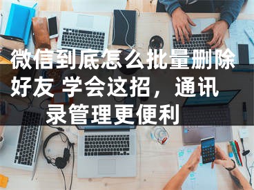 微信到底怎么批量刪除好友 學(xué)會這招，通訊錄管理更便利 