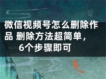 微信視頻號怎么刪除作品 刪除方法超簡單，6個步驟即可 