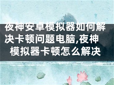 夜神安卓模擬器如何解決卡頓問題電腦,夜神模擬器卡頓怎么解決