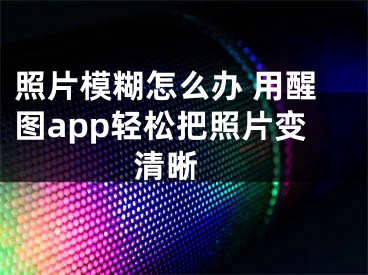 照片模糊怎么辦 用醒圖app輕松把照片變清晰 