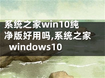 系統(tǒng)之家win10純凈版好用嗎,系統(tǒng)之家windows10