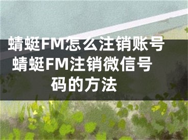 蜻蜓FM怎么注銷賬號(hào) 蜻蜓FM注銷微信號(hào)碼的方法 