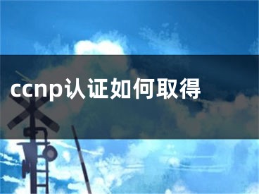 ccnp認(rèn)證如何取得