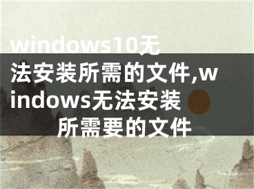 windows10無(wú)法安裝所需的文件,windows無(wú)法安裝所需要的文件