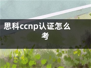 思科ccnp認(rèn)證怎么考