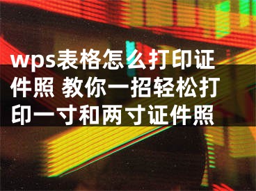 wps表格怎么打印證件照 教你一招輕松打印一寸和兩寸證件照 