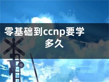 零基礎(chǔ)到ccnp要學(xué)多久