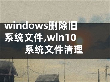 windows刪除舊系統(tǒng)文件,win10系統(tǒng)文件清理