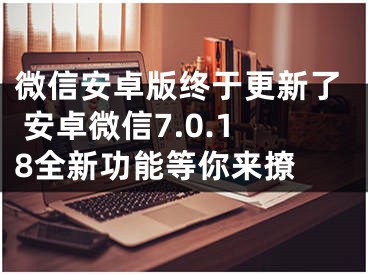 微信安卓版終于更新了 安卓微信7.0.18全新功能等你來(lái)撩 