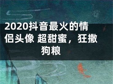 2020抖音最火的情侶頭像 超甜蜜，狂撒狗糧 