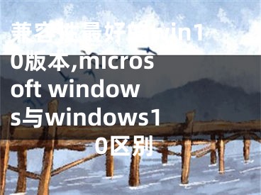 兼容性最好的win10版本,microsoft windows與windows10區(qū)別