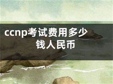 ccnp考試費(fèi)用多少錢人民幣