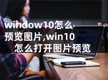 window10怎么預(yù)覽圖片,win10怎么打開圖片預(yù)覽