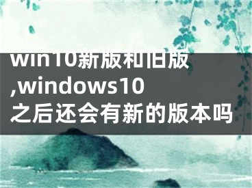 win10新版和舊版,windows10之后還會有新的版本嗎