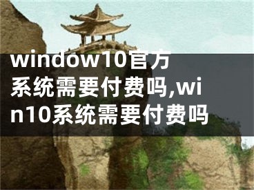 window10官方系統(tǒng)需要付費(fèi)嗎,win10系統(tǒng)需要付費(fèi)嗎