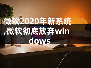 微軟2020年新系統(tǒng),微軟徹底放棄windows