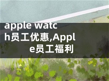 apple watch員工優(yōu)惠,Apple員工福利