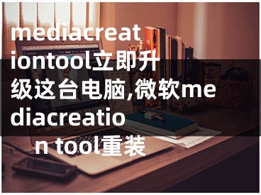 mediacreationtool立即升級這臺(tái)電腦,微軟mediacreation tool重裝