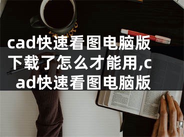 cad快速看圖電腦版下載了怎么才能用,cad快速看圖電腦版