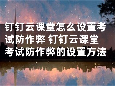 釘釘云課堂怎么設置考試防作弊 釘釘云課堂考試防作弊的設置方法