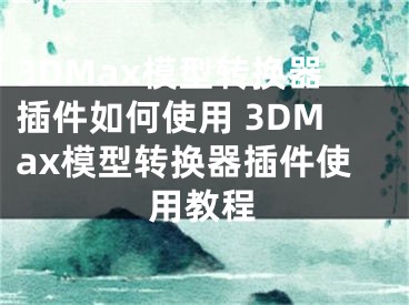 3DMax模型轉(zhuǎn)換器插件如何使用 3DMax模型轉(zhuǎn)換器插件使用教程