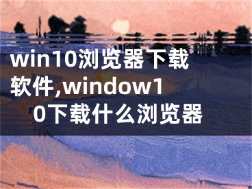 win10瀏覽器下載軟件,window10下載什么瀏覽器