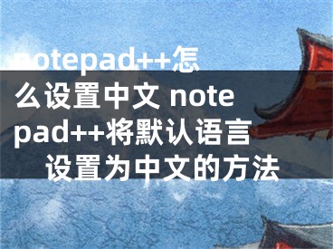 notepad++怎么設置中文 notepad++將默認語言設置為中文的方法