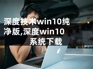 深度技術(shù)win10純凈版,深度win10系統(tǒng)下載