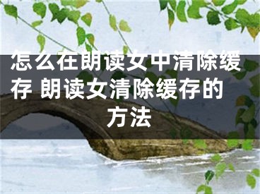 怎么在朗讀女中清除緩存 朗讀女清除緩存的方法