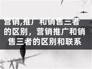 營銷,推廣和銷售三者的區(qū)別，營銷推廣和銷售三者的區(qū)別和聯(lián)系