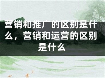 營銷和推廣的區(qū)別是什么，營銷和運營的區(qū)別是什么