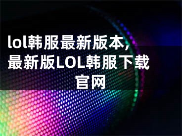 lol韓服最新版本,最新版LOL韓服下載官網