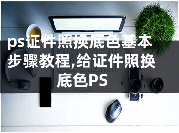 ps證件照換底色基本步驟教程,給證件照換底色PS